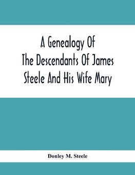 A Genealogy Of The Descendants Of James Steele And His Wife Mary; Late Of Clinton District, Monogalia County, Virginia (Now West Virginia); For The Entertainment And Instruction  Of The Family And For Handy Reference