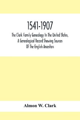 1541-1907. The Clark Family Genealogy In The United States, A Genealogical Record Showing Sources Of The English Ancestors; Also Illustrations And Biographical Sketches Of Members Of The Family, Deeds, Inventories, Distributions Of Estates, Military Commi