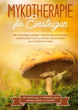 Mykotherapie für Einsteiger: Mit Heilpilzen gezielt vielerlei Beschwerden bekämpfen und zu starker Gesundheit und Vitalität finden - inkl. Anleitung, um Heilpilze ganz einfach selbst zu züchten