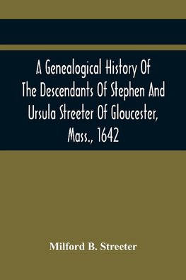 A Genealogical History Of The Descendants Of Stephen And Ursula Streeter Of Gloucester, Mass., 1642, Afterwards Of Charlestown, Mass., 1644-1652