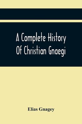 A Complete History Of Christian Gnaegi, And A Complete Family Resgister Of His Lineal Descendants, And Those Related To Him By Intermarriage, From The Year 1774 To 1897, Containing Some Records Of Families Not Received In Time To Have Them Chronologically