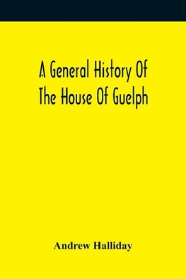 A General History Of The House Of Guelph, Or Royal Family Of Great Britain, From The Earliest Period In Which The Name Appears Upon Record To The Accession Of His Majesty King George The First To The Throne. With An Appendix Of Authentic And Original Docu