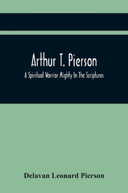 Arthur T. Pierson; A Spiritual Warrior Mighty In The Scriptures; A Leader In The Modern Missionary Crusade