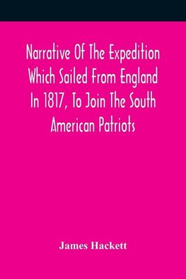 Narrative Of The Expedition Which Sailed From England In 1817, To Join The South American Patriots; Comprising Every Particular Connected With Its Formation, History, And Fate; With Observations And Authentic Information Elucidating The Real Character Of