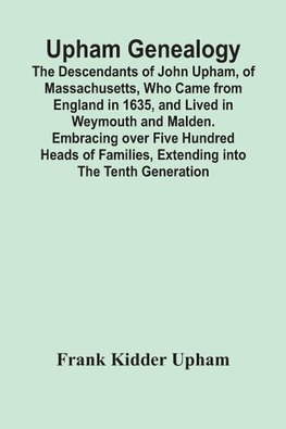 Upham Genealogy; The Descendants Of John Upham, Of Massachusetts, Who Came From England In 1635, And Lived In Weymouth And Malden. Embracing Over Five Hundred Heads Of Families, Extending Into The Tenth Generation