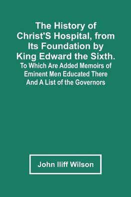 The History Of Christ'S Hospital, From Its Foundation By King Edward The Sixth. To Which Are Added Memoirs Of Eminent Men Educated There; And A List Of The Governors