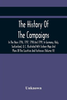 The History Of The Campaigns In The Years 1796, 1797, 1798 And 1799, In Germany, Italy, Switzerland, & C. Illustrated With Sixteen Maps And Plans Of The Countries And Fortresses (Volume Iv)