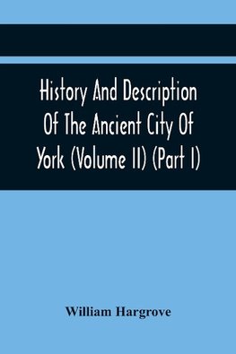 History And Description Of The Ancient City Of York; Comprising All The Most Interesting Information, Already Published In Drake'S Eboracum (Volume Ii) (Part I)