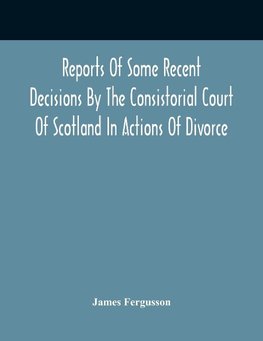 Reports Of Some Recent Decisions By The Consistorial Court Of Scotland In Actions Of Divorce, Concluding For Dissolution Of Marriages Celebrated Under The English Law