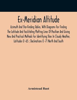 Ex-Meridian Altitude, Azimuth And Star-Finding Tables, With Diagrams For Finding The Latitude And Facilitating Plotting Lines Of Position And Giving New And Practical Methods For Identifying Stars In Cloudy Weather, Latitudes 0 -65 ; Declinations 0 -71 No