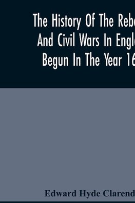 The History Of The Rebellion And Civil Wars In England, Begun In The Year 1641