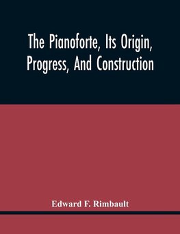 The Pianoforte, Its Origin, Progress, And Construction; With Some Account Of Instruments Of The Same Class Which Preceded It; Viz. The Clavichord, The Virginal, The Spinet, The Harpsichord, Etc.; To Which Is Added A Selection Of Interesting Specimens Of M