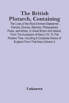 The British Plutarch, Containing The Lives Of The Most Eminent Statesmen, Patriots, Divines, Warriors, Philosophers, Poets, And Artists, Of Great Britain And Ireland, From The Accession Of Henry Viii. To The Present Time. Including A Complete History Of E