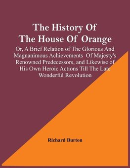 The History Of The House Of Orange; Or, A Brief Relation Of The Glorious And Magnanimous Achievements  Of Majesty's Renowned Predecessors, And Likewise Of His Own Heroic Actions Till The Late Wonderful Revolution; Together With The History Of William And