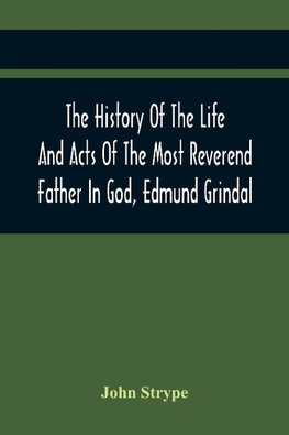 The History Of The Life And Acts Of The Most Reverend Father In God, Edmund Grindal, The First Bishop Of London, And The Second Archbishop Of York And Canterbury Successively, In The Reign Of Queen Elizabeth