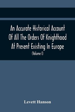 An Accurate Historical Account Of All The Orders Of Knighthood At Present Existing In Europe. To Which Are Prefixed A Critical Dissertaion Upon The Ancient And Present State Of Those Equestrian Institutions, And A Prefatory Discourse On The Origin Of Knig