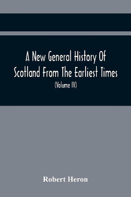 A New General History Of Scotland From The Earliest Times, To The Aera Of The Abolition Of The Hereditary Jurisdictions Of Subjects In Scotland In The Year 1748 (Volume Iv)