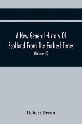 A New General History Of Scotland From The Earliest Times, To The Aera Of The Abolition Of The Hereditary Jurisdictions Of Subjects In Scotland In The Year 1748 (Volume Iii)