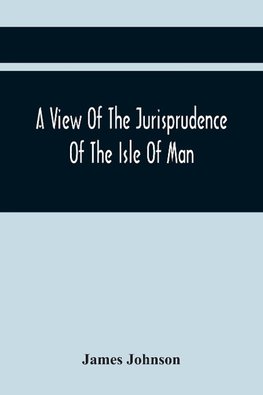 A View Of The Jurisprudence Of The Isle Of Man, With The History Of Its Ancient Constitution, Legislative Government, And Extraordinary Privileges, Together With The Practice Of The Courts, &C