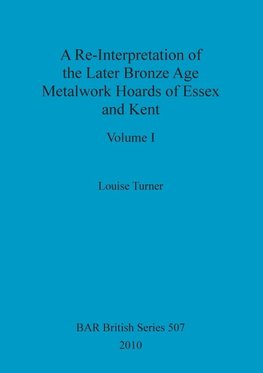 A Re-Interpretation of the Later Bronze Age Metalwork Hoards of Essex and Kent, Volume I