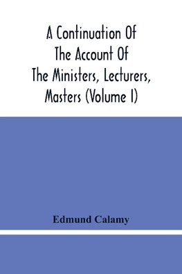 A Continuation Of The Account Of The Ministers, Lecturers, Masters And Fellows Of Colleges, And Schoolmasters, Who Were Ejected And Silenced After The Restoration In 1660, By Or Before The Act For Uniformity. To Which Is Added, The Church And Dissenters C