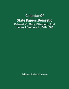 Calendar Of State Papers, Domestic. Edward Vi, Mary, Elizabeth, And James I (Volume I) 1547-1580