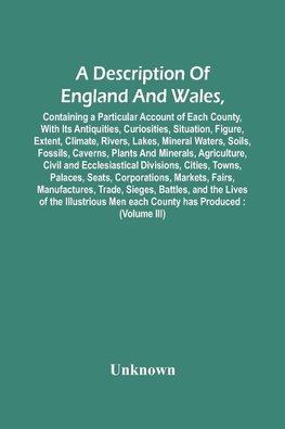 A Description Of England And Wales, Containing A Particular Account Of Each County, With Its Antiquities, Curiosities, Situation, Figure, Extent, Climate, Rivers, Lakes, Mineral Waters, Soils, Fossils, Caverns, Plants And Minerals, Agriculture, Civil And