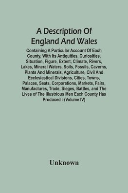 A Description Of England And Wales, Containing A Particular Account Of Each County, With Its Antiquities, Curiosities, Situation, Figure, Extent, Climate, Rivers, Lakes, Mineral Waters, Soils, Fossils, Caverns, Plants And Minerals, Agriculture, Civil And