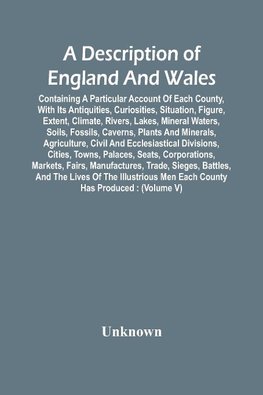 A Description Of England And Wales, Containing A Particular Account Of Each County, With Its Antiquities, Curiosities, Situation, Figure, Extent, Climate, Rivers, Lakes, Mineral Waters, Soils, Fossils, Caverns, Plants And Minerals, Agriculture, Civil And