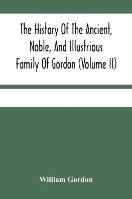 The History Of The Ancient, Noble, And Illustrious Family Of Gordon, From Their First Arrival In Scotland, In Malcolm Iii.'S Time, To The Year 1690