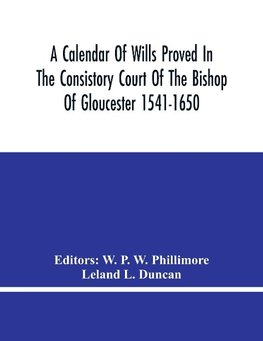 A Calendar Of Wills Proved In The Consistory Court Of The Bishop Of Gloucester 1541-1650 With An Appendix Of Dispersed Wills And Wills Proved In The Peculiar Courts Of Bibury And Bishop'S Cleebe With Indies Nominum Et Locorum