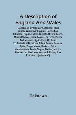 A Description Of England And Wales, Containing A Particular Account Of Each County, With Its Antiquities, Curiosities, Situation, Figure, Extent, Climate, Rivers, Lakes, Mineral Waters, Soils, Fossils, Caverns, Plants And Minerals, Agriculture, Civil And