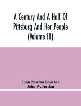 A Century And A Half Of Pittsburg And Her People (Volume Iii) Genealogical Memoirs Of The Leading Families Of  Pittsburg And Vicinity, Compiled Under The Editorial Super.