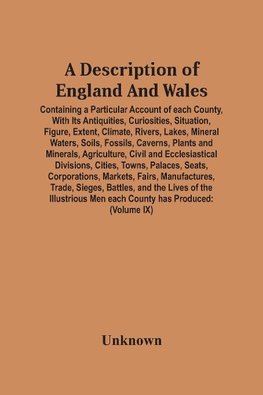 A Description Of England And Wales, Containing A Particular Account Of Each County, With Its Antiquities, Curiosities, Situation, Figure, Extent, Climate, Rivers, Lakes, Mineral Waters, Soils, Fossils, Caverns, Plants And Minerals, Agriculture, Civil And