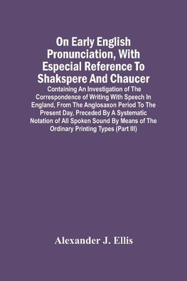 On Early English Pronunciation, With Especial Reference To Shakspere And Chaucer; Containing An Investigation Of The Correspondence Of Writing With Speech In England, From The Anglosaxon Period To The Present Day, Preceded By A Systematic Notation Of All