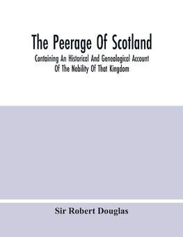 The Peerage Of Scotland; Containing An Historical And Genealogical Account Of The Nobility Of That Kingdom, From Their Origin To The Present Generation