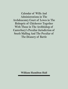 Calendar Of Wills And Administrations In The Archdeaconry Court Of Lewes In The Bishopric Of Chichester Together With Those In The Archbishop Of Canterbury's Peculiar Jurisdiction Of South Malling And The Peculiar Of The Deanery Of Battle