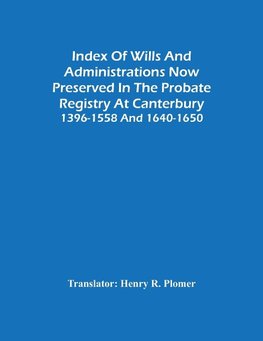 Index Of Wills And Administrations Now Preserved In The Probate Registry At Canterbury 1396-1558 And 1640-1650