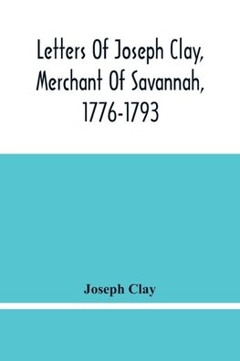 Letters Of Joseph Clay, Merchant Of Savannah, 1776-1793, And A List Of Ships And Vessels Entered At The Port Of Savannah, For May 1765, 1766 And 1767