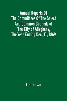 Annual Reports Of The Committees Of The Select And Common Councils Of The City Of Allegheny, With The Report Of The City Controller And Other City Officers, Also, Statements Of The Accounts Of The Various City Officers, Report Of The Directors Of The Poor