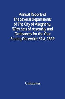 Annual Reports Of The Several Departments Of The City Of Allegheny, With Acts Of Assembly And Ordinances For The Year Ending December 31St, 1869