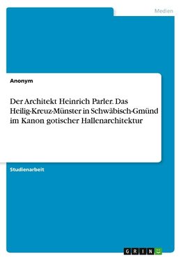 Der Architekt Heinrich Parler. Das Heilig-Kreuz-Münster in Schwäbisch-Gmünd im Kanon gotischer Hallenarchitektur