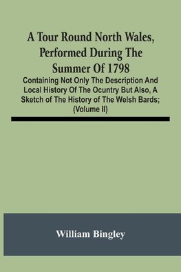 A Tour Round North Wales, Performed During The Summer Of 1798; Containing Not Only The Description And Local History Of The Ocuntry But Also, A Sketch Of The History Of The Welsh Bards; And Essay On The Language; Observations On The Manners And Customs; A