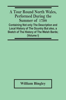 A Tour Round North Wales, Performed During The Summer Of 1798; Containing Not Only The Description And Local History Of The Ocuntry But Also, A Sketch Of The History Of The Welsh Bards; And Essay On The Language; Observations On The Manners And Customs; A