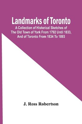 Landmarks Of Toronto; A Collection Of Historical Sketches Of The Old Town Of York From 1792 Until 1833, And Of Toronto From 1834 To 1893