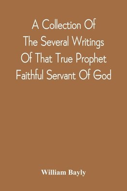 A Collection Of The Several Writings Of That True Prophet Faithful Servant Of God, And Sufferer For The Testimony Of Jesus, William Bayly Who Finished His Testimony And Laid Down His Head In Peace With The Lord, The First Day Of The Fourth Month, In The Y