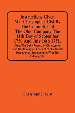 Instructions Given Mr. Christopher Gist By The Committee Of The Ohio Company The 11Th Day Of September 1750 And July 16Th 1751. Also, The Daily Record Of Christopher Gist, Containing An Account Of His Travels Discoveries, Transactions With The Indians, Et