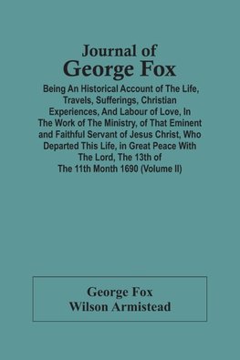 Journal Of George Fox; Being An Historical Account Of The Life, Travels, Sufferings, Christian Experiences, And Labour Of Love, In The Work Of The Ministry, Of That Eminent And Faithful Servant Of Jesus Christ, Who Departed This Life, In Great Peace With