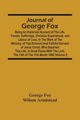 Journal Of George Fox; Being An Historical Account Of The Life, Travels, Sufferings, Christian Experiences, And Labour Of Love, In The Work Of The Ministry, Of That Eminent And Faithful Servant Of Jesus Christ, Who Departed This Life, In Great Peace With