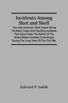 Incidents Among Shot And Shell; The Only Authentic Work Extant Giving The Many Tragic And Touching Incidents That Came Under The Notice Of The United States Christian Commission During The Long Years Of The Civil War